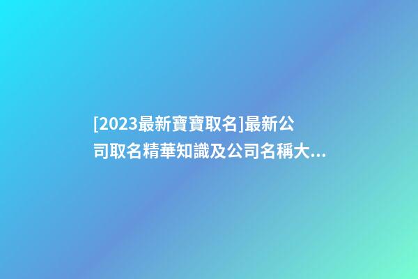 [2023最新寶寶取名]最新公司取名精華知識及公司名稱大全-第1張-公司起名-玄機派
